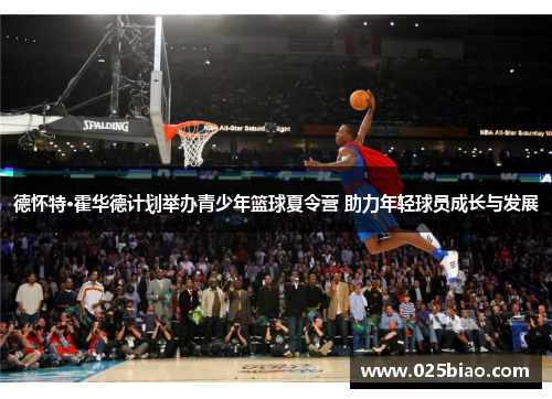 德怀特·霍华德计划举办青少年篮球夏令营 助力年轻球员成长与发展